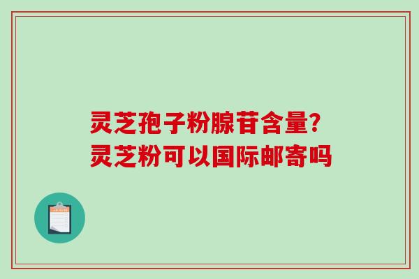 灵芝孢子粉腺苷含量？灵芝粉可以国际邮寄吗-第1张图片-破壁灵芝孢子粉研究指南