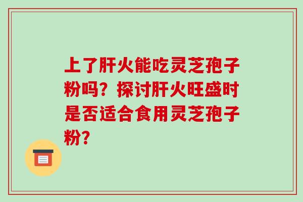 上了肝火能吃灵芝孢子粉吗?探讨肝火旺盛时是否适合食用灵芝孢子粉?-第1张图片-破壁灵芝孢子粉研究指南 上了肝火能吃灵芝孢子粉吗?探讨肝火旺盛时是否适合食用灵芝孢子粉?-第1张图片-破壁灵芝孢子粉研究指南
