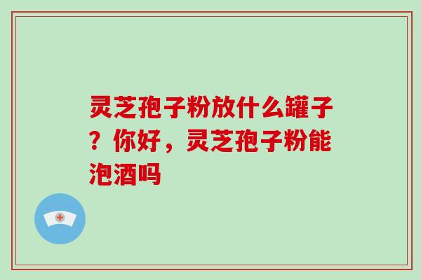 灵芝孢子粉放什么罐子?你好,灵芝孢子粉能泡酒吗-第1张图片-破壁灵芝孢子粉研究指南 灵芝孢子粉放什么罐子?你好,灵芝孢子粉能泡酒吗-第1张图片-破壁灵芝孢子粉研究指南