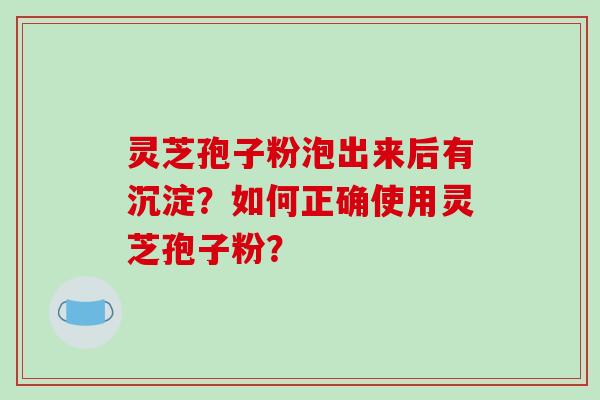 灵芝孢子粉泡出来后有沉淀？如何正确使用灵芝孢子粉？-第1张图片-破壁灵芝孢子粉研究指南