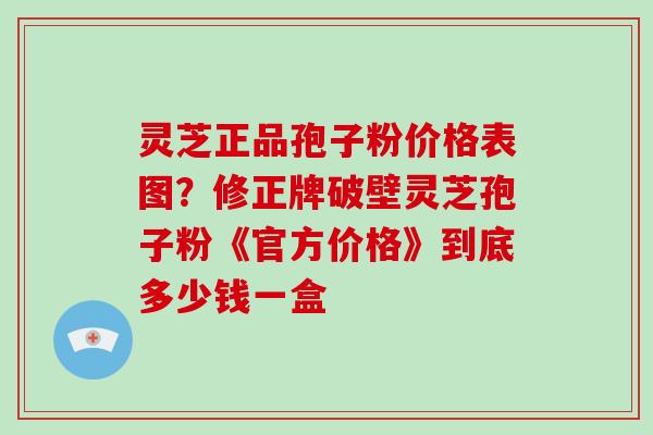 灵芝正品孢子粉价格表图?修正牌破壁灵芝孢子粉《官方价格》到底多少钱一盒-第1张图片-破壁灵芝孢子粉研究指南 灵芝正品孢子粉价格表图?修正牌破壁灵芝孢子粉《官方价格》到底多少钱一盒-第1张图片-破壁灵芝孢子粉研究指南