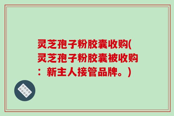 灵芝孢子粉胶囊收购(灵芝孢子粉胶囊被收购：新主人接管品牌。)-第1张图片-破壁灵芝孢子粉研究指南