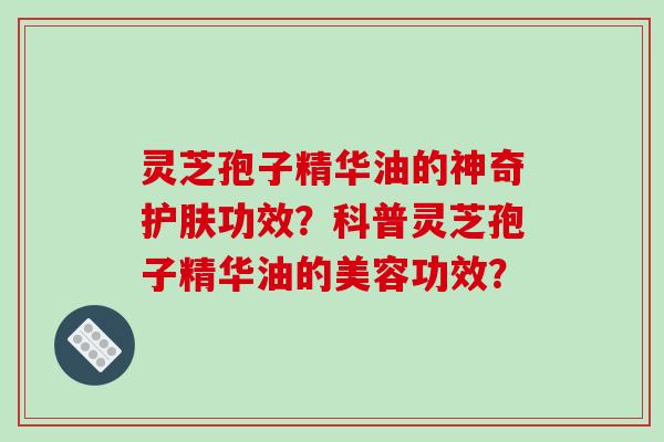 灵芝孢子精华油的神奇护肤功效？科普灵芝孢子精华油的美容功效？-第1张图片-破壁灵芝孢子粉研究指南