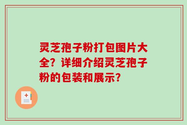 灵芝孢子粉打包图片大全？详细介绍灵芝孢子粉的包装和展示？-第1张图片-破壁灵芝孢子粉研究指南