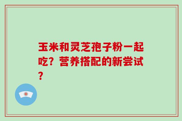 玉米和灵芝孢子粉一起吃?营养搭配的新尝试?-第1张图片-破壁灵芝孢子粉研究指南 玉米和灵芝孢子粉一起吃?营养搭配的新尝试?-第1张图片-破壁灵芝孢子粉研究指南