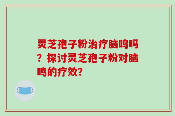 灵芝孢子粉治疗脑鸣吗？探讨灵芝孢子粉对脑鸣的疗效？-第1张图片-破壁灵芝孢子粉研究指南