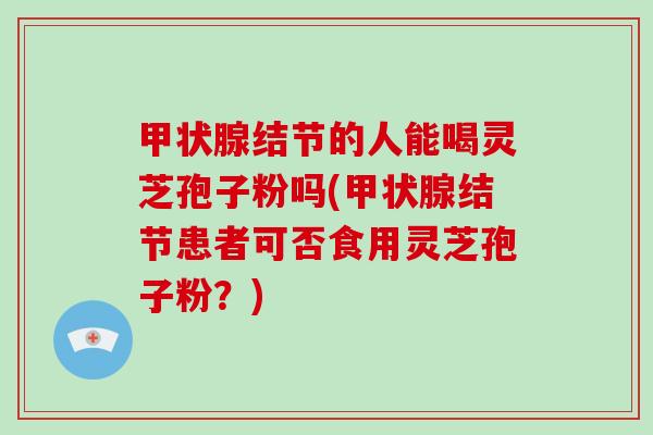 甲状腺结节的人能喝灵芝孢子粉吗(甲状腺结节患者可否食用灵芝孢子粉?)-第1张图片-破壁灵芝孢子粉研究指南 甲状腺结节的人能喝灵芝孢子粉吗(甲状腺结节患者可否食用灵芝孢子粉?)-第1张图片-破壁灵芝孢子粉研究指南
