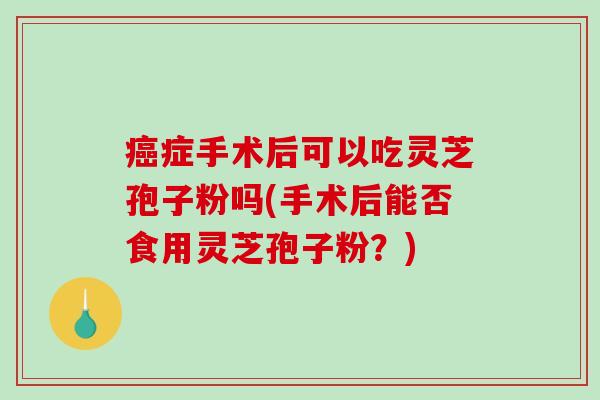 癌症手术后可以吃灵芝孢子粉吗(手术后能否食用灵芝孢子粉?)-第1张图片-破壁灵芝孢子粉研究指南 癌症手术后可以吃灵芝孢子粉吗(手术后能否食用灵芝孢子粉?)-第1张图片-破壁灵芝孢子粉研究指南