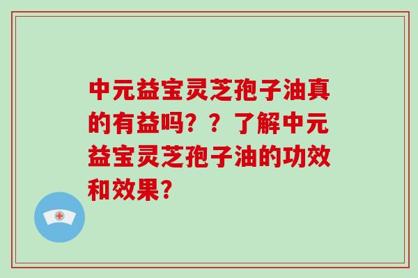 中元益宝灵芝孢子油真的有益吗？？了解中元益宝灵芝孢子油的功效和效果？-第1张图片-破壁灵芝孢子粉研究指南