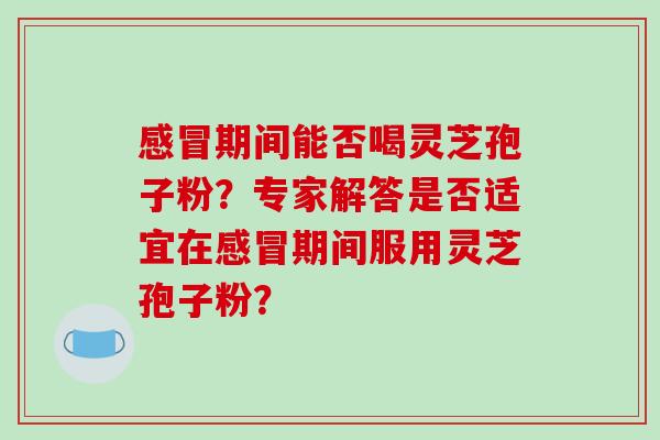感冒期间能否喝灵芝孢子粉?专家解答是否适宜在感冒期间服用灵芝孢子粉?-第1张图片-破壁灵芝孢子粉研究指南 感冒期间能否喝灵芝孢子粉?专家解答是否适宜在感冒期间服用灵芝孢子粉?-第1张图片-破壁灵芝孢子粉研究指南