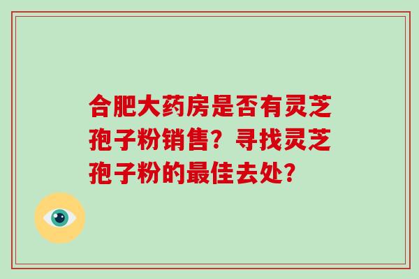 合肥大药房是否有灵芝孢子粉销售?寻找灵芝孢子粉的最佳去处?-第1张图片-破壁灵芝孢子粉研究指南 合肥大药房是否有灵芝孢子粉销售?寻找灵芝孢子粉的最佳去处?-第1张图片-破壁灵芝孢子粉研究指南