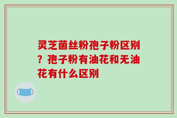 灵芝菌丝粉孢子粉区别?孢子粉有油花和无油花有什么区别-第1张图片-破壁灵芝孢子粉研究指南 灵芝菌丝粉孢子粉区别?孢子粉有油花和无油花有什么区别-第1张图片-破壁灵芝孢子粉研究指南