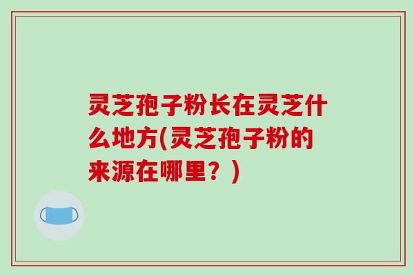 灵芝孢子粉长在灵芝什么地方(灵芝孢子粉的来源在哪里?)-第1张图片-破壁灵芝孢子粉研究指南 灵芝孢子粉长在灵芝什么地方(灵芝孢子粉的来源在哪里?)-第1张图片-破壁灵芝孢子粉研究指南
