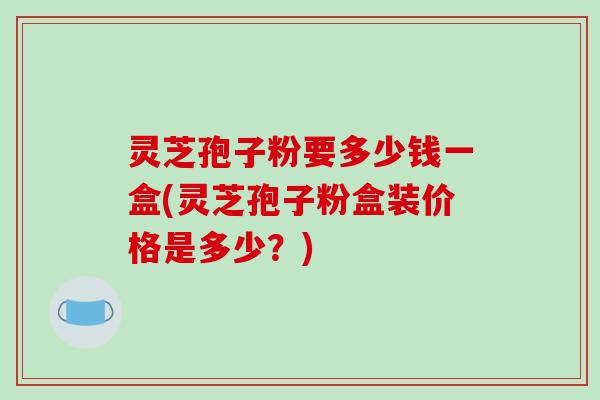 灵芝孢子粉要多少钱一盒(灵芝孢子粉盒装价格是多少?)-第1张图片-破壁灵芝孢子粉研究指南 灵芝孢子粉要多少钱一盒(灵芝孢子粉盒装价格是多少?)-第1张图片-破壁灵芝孢子粉研究指南