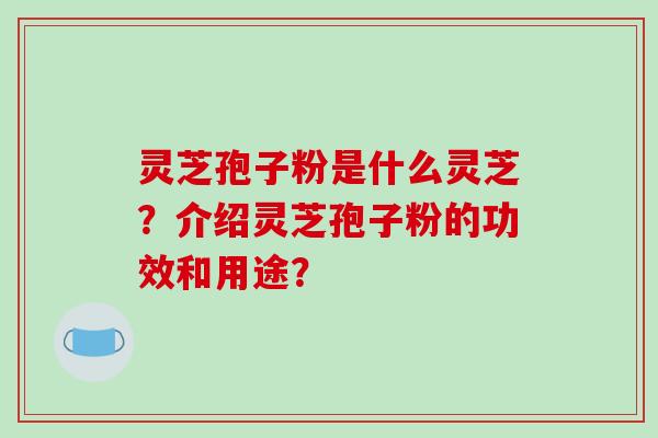 灵芝孢子粉是什么灵芝？介绍灵芝孢子粉的功效和用途？-第1张图片-破壁灵芝孢子粉研究指南