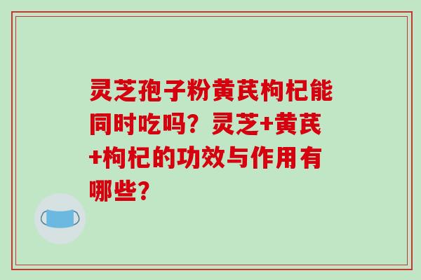灵芝孢子粉黄芪枸杞能同时吃吗？灵芝+黄芪+枸杞的功效与作用有哪些？-第1张图片-破壁灵芝孢子粉研究指南