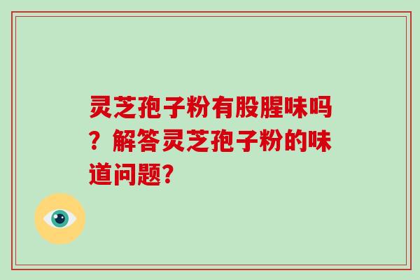 灵芝孢子粉有股腥味吗？解答灵芝孢子粉的味道问题？-第1张图片-破壁灵芝孢子粉研究指南