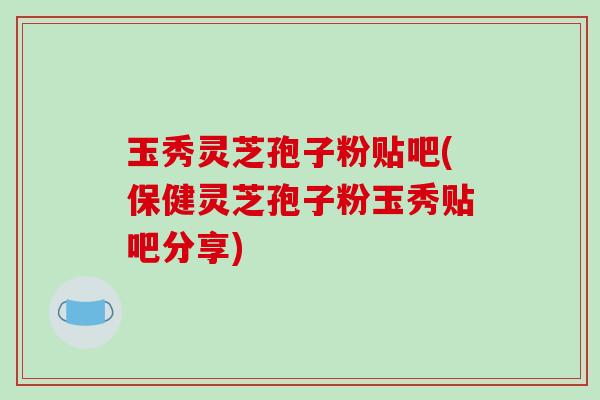 玉秀灵芝孢子粉贴吧(保健灵芝孢子粉玉秀贴吧分享)-第1张图片-破壁灵芝孢子粉研究指南 玉秀灵芝孢子粉贴吧(保健灵芝孢子粉玉秀贴吧分享)-第1张图片-破壁灵芝孢子粉研究指南