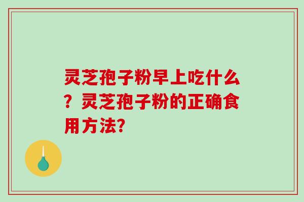 灵芝孢子粉早上吃什么？灵芝孢子粉的正确食用方法？-第1张图片-破壁灵芝孢子粉研究指南