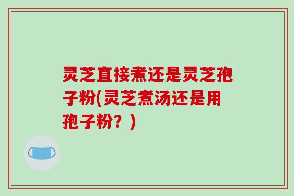 灵芝直接煮还是灵芝孢子粉(灵芝煮汤还是用孢子粉?)-第1张图片-破壁灵芝孢子粉研究指南 灵芝直接煮还是灵芝孢子粉(灵芝煮汤还是用孢子粉?)-第1张图片-破壁灵芝孢子粉研究指南