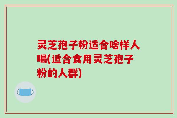 灵芝孢子粉适合啥样人喝(适合食用灵芝孢子粉的人群)-第1张图片-破壁灵芝孢子粉研究指南 灵芝孢子粉适合啥样人喝(适合食用灵芝孢子粉的人群)-第1张图片-破壁灵芝孢子粉研究指南