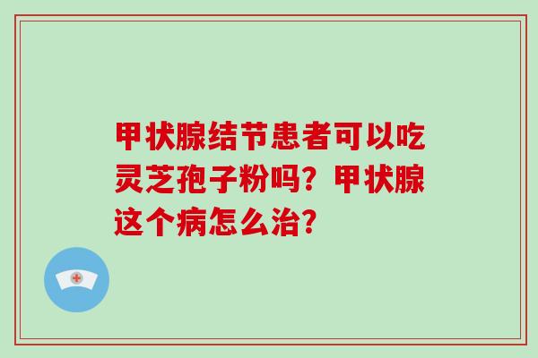甲状腺结节患者可以吃灵芝孢子粉吗?甲状腺这个病怎么治?-第1张图片-破壁灵芝孢子粉研究指南 甲状腺结节患者可以吃灵芝孢子粉吗?甲状腺这个病怎么治?-第1张图片-破壁灵芝孢子粉研究指南