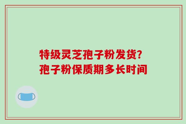 特级灵芝孢子粉发货？孢子粉保质期多长时间-第1张图片-破壁灵芝孢子粉研究指南