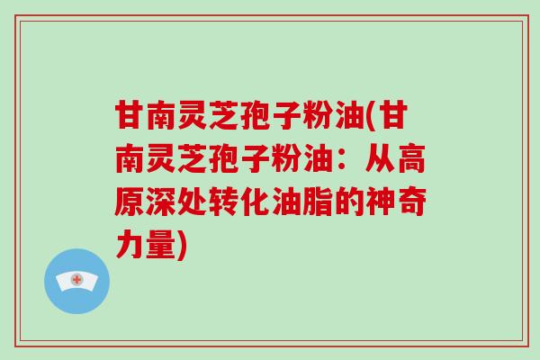甘南灵芝孢子粉油(甘南灵芝孢子粉油:从高原深处转化油脂的神奇力量)-第1张图片-破壁灵芝孢子粉研究指南 甘南灵芝孢子粉油(甘南灵芝孢子粉油:从高原深处转化油脂的神奇力量)-第1张图片-破壁灵芝孢子粉研究指南