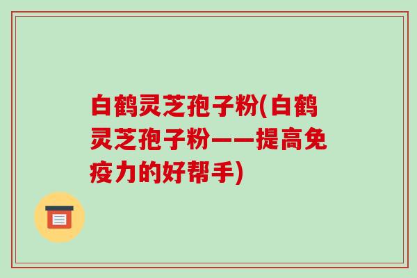 白鹤灵芝孢子粉(白鹤灵芝孢子粉——提高免疫力的好帮手)-第1张图片-破壁灵芝孢子粉研究指南