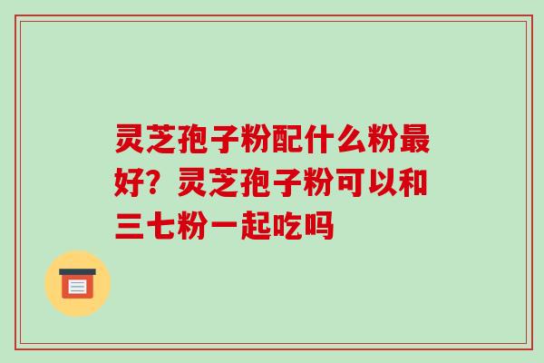 灵芝孢子粉配什么粉最好？灵芝孢子粉可以和三七粉一起吃吗-第1张图片-破壁灵芝孢子粉研究指南