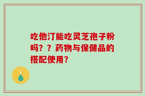 吃他汀能吃灵芝孢子粉吗？？药物与保健品的搭配使用？-第1张图片-破壁灵芝孢子粉研究指南