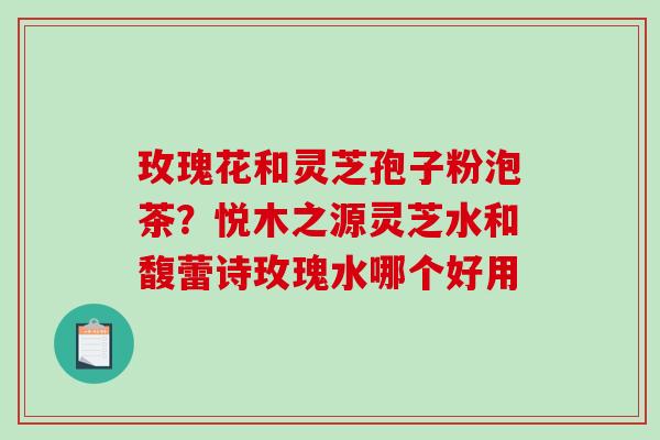 玫瑰花和灵芝孢子粉泡茶？悦木之源灵芝水和馥蕾诗玫瑰水哪个好用-第1张图片-破壁灵芝孢子粉研究指南