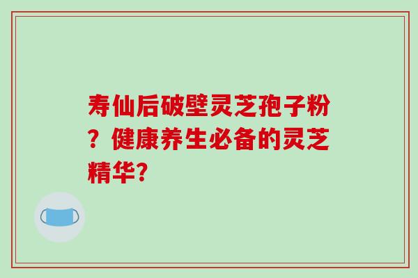 寿仙后破壁灵芝孢子粉？健康养生必备的灵芝精华？-第1张图片-破壁灵芝孢子粉研究指南