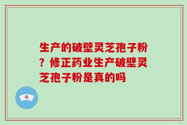 生产的破壁灵芝孢子粉？修正药业生产破壁灵芝孢子粉是真的吗-第1张图片-破壁灵芝孢子粉研究指南