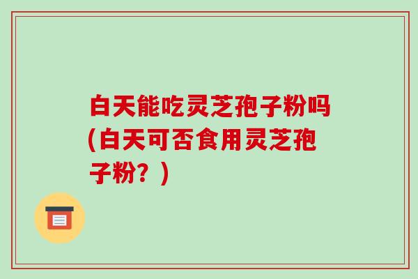 白天能吃灵芝孢子粉吗(白天可否食用灵芝孢子粉？)-第1张图片-破壁灵芝孢子粉研究指南