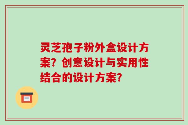灵芝孢子粉外盒设计方案？创意设计与实用性结合的设计方案？-第1张图片-破壁灵芝孢子粉研究指南