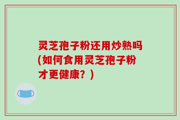 灵芝孢子粉还用炒熟吗(如何食用灵芝孢子粉才更健康？)-第1张图片-破壁灵芝孢子粉研究指南