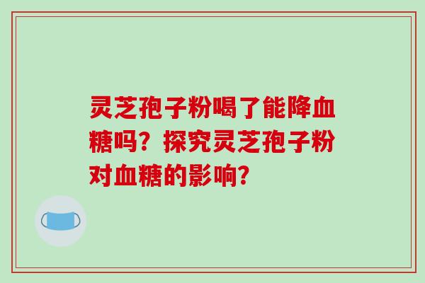 灵芝孢子粉喝了能降血糖吗?探究灵芝孢子粉对血糖的影响?-第1张图片-破壁灵芝孢子粉研究指南 灵芝孢子粉喝了能降血糖吗?探究灵芝孢子粉对血糖的影响?-第1张图片-破壁灵芝孢子粉研究指南