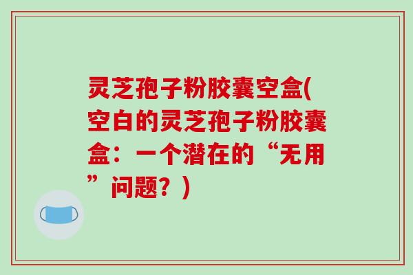 灵芝孢子粉胶囊空盒(空白的灵芝孢子粉胶囊盒:一个潜在的“无用”问题?)-第1张图片-破壁灵芝孢子粉研究指南 灵芝孢子粉胶囊空盒(空白的灵芝孢子粉胶囊盒:一个潜在的“无用”问题?)-第1张图片-破壁灵芝孢子粉研究指南
