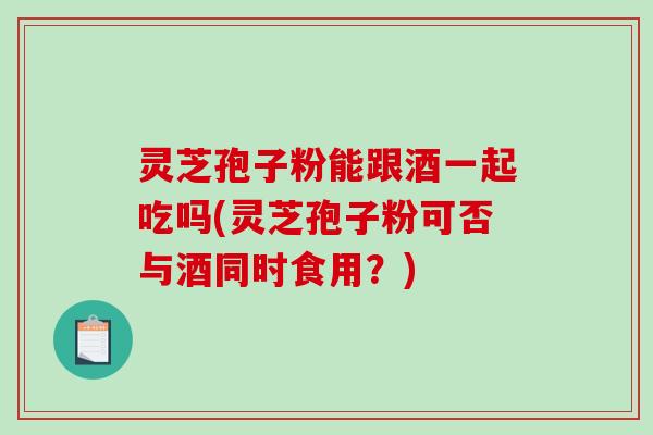 灵芝孢子粉能跟酒一起吃吗(灵芝孢子粉可否与酒同时食用？)-第1张图片-破壁灵芝孢子粉研究指南