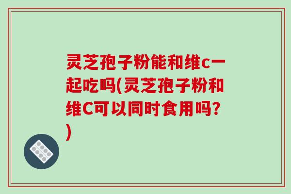 灵芝孢子粉能和维c一起吃吗(灵芝孢子粉和维C可以同时食用吗?)-第1张图片-破壁灵芝孢子粉研究指南 灵芝孢子粉能和维c一起吃吗(灵芝孢子粉和维C可以同时食用吗?)-第1张图片-破壁灵芝孢子粉研究指南