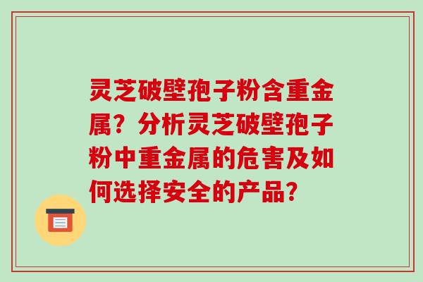 灵芝破壁孢子粉含重金属?分析灵芝破壁孢子粉中重金属的危害及如何选择安全的产品?-第1张图片-破壁灵芝孢子粉研究指南 灵芝破壁孢子粉含重金属?分析灵芝破壁孢子粉中重金属的危害及如何选择安全的产品?-第1张图片-破壁灵芝孢子粉研究指南
