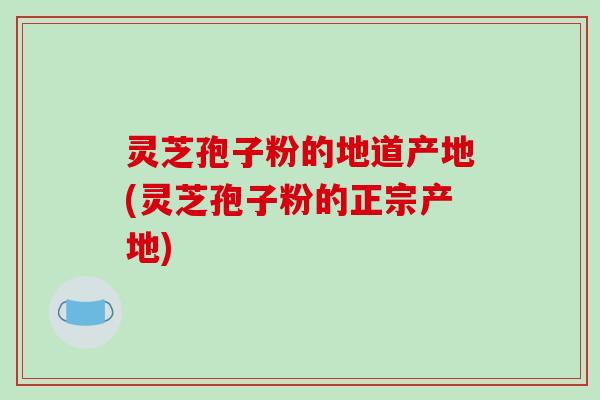灵芝孢子粉的地道产地(灵芝孢子粉的正宗产地)-第1张图片-破壁灵芝孢子粉研究指南 灵芝孢子粉的地道产地(灵芝孢子粉的正宗产地)-第1张图片-破壁灵芝孢子粉研究指南