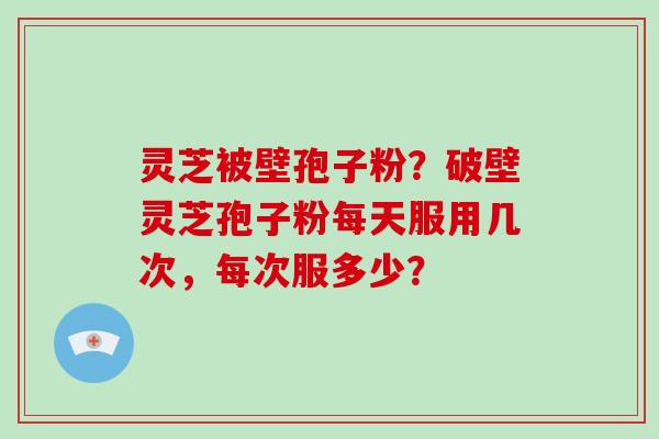 灵芝被壁孢子粉？破壁灵芝孢子粉每天服用几次，每次服多少？-第1张图片-破壁灵芝孢子粉研究指南