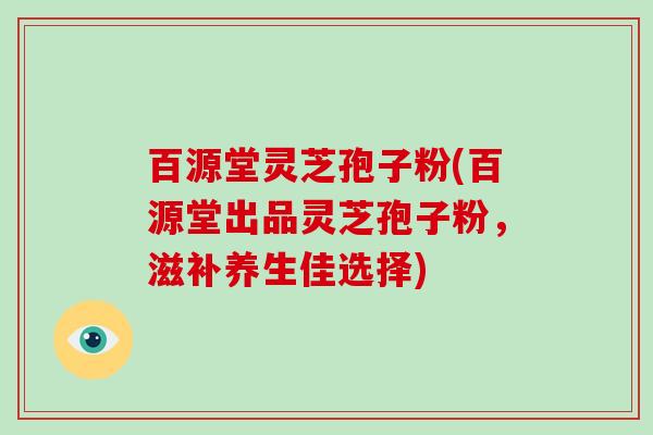 百源堂灵芝孢子粉(百源堂出品灵芝孢子粉,滋补养生佳选择)-第1张图片-破壁灵芝孢子粉研究指南 百源堂灵芝孢子粉(百源堂出品灵芝孢子粉,滋补养生佳选择)-第1张图片-破壁灵芝孢子粉研究指南