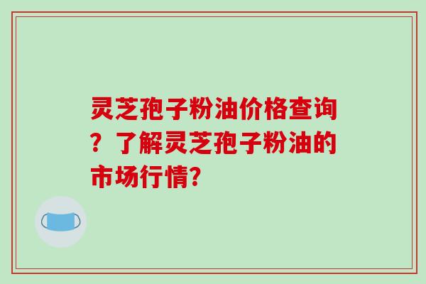 灵芝孢子粉油价格查询？了解灵芝孢子粉油的市场行情？-第1张图片-破壁灵芝孢子粉研究指南