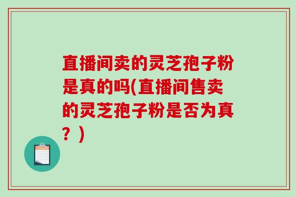直播间卖的灵芝孢子粉是真的吗(直播间售卖的灵芝孢子粉是否为真？)-第1张图片-破壁灵芝孢子粉研究指南