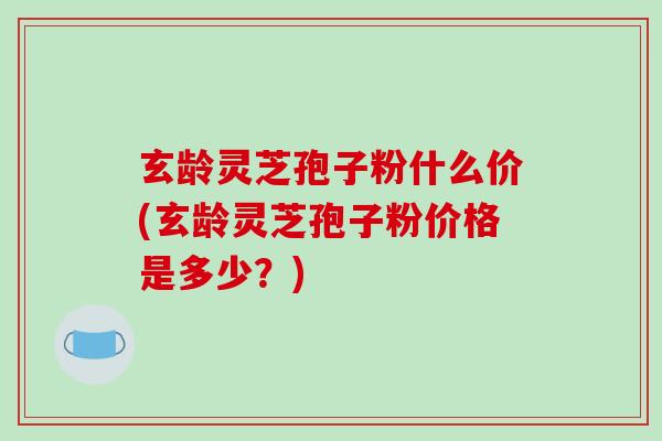 玄龄灵芝孢子粉什么价(玄龄灵芝孢子粉价格是多少?)-第1张图片-破壁灵芝孢子粉研究指南 玄龄灵芝孢子粉什么价(玄龄灵芝孢子粉价格是多少?)-第1张图片-破壁灵芝孢子粉研究指南