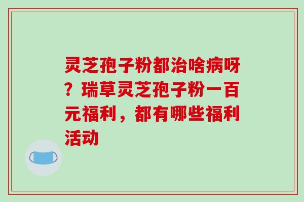 灵芝孢子粉都治啥病呀?瑞草灵芝孢子粉一百元福利,都有哪些福利活动-第1张图片-破壁灵芝孢子粉研究指南 灵芝孢子粉都治啥病呀?瑞草灵芝孢子粉一百元福利,都有哪些福利活动-第1张图片-破壁灵芝孢子粉研究指南