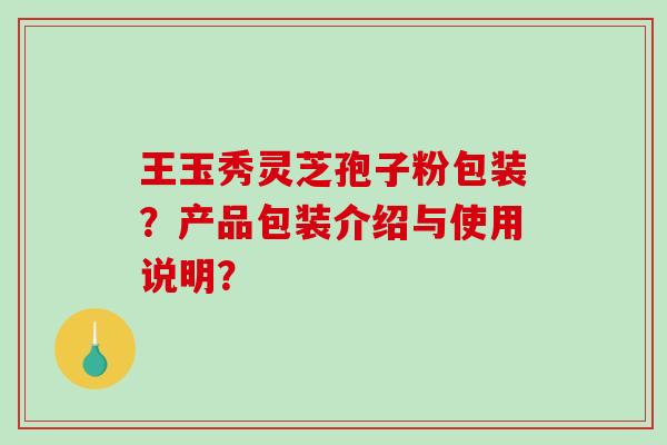 王玉秀灵芝孢子粉包装?产品包装介绍与使用说明?-第1张图片-破壁灵芝孢子粉研究指南 王玉秀灵芝孢子粉包装?产品包装介绍与使用说明?-第1张图片-破壁灵芝孢子粉研究指南